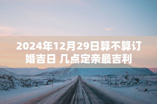 2025年12月29日算不算订婚吉日 几点定亲最吉利