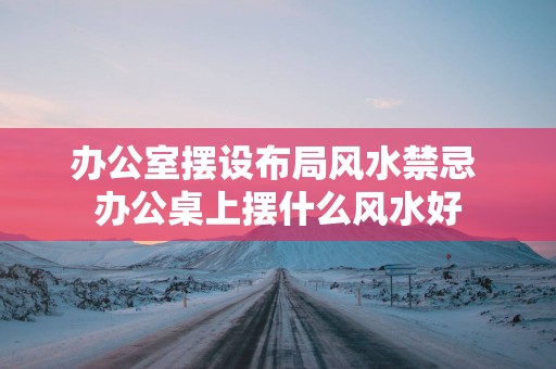 办公室摆设布局风水禁忌 办公桌上摆什么风水好