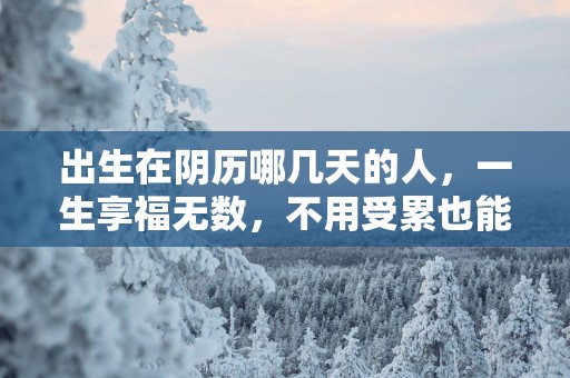 出生在阴历哪几天的人，一生享福无数，不用受累也能累积财富！