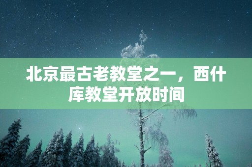 北京最古老教堂之一，西什库教堂开放时间