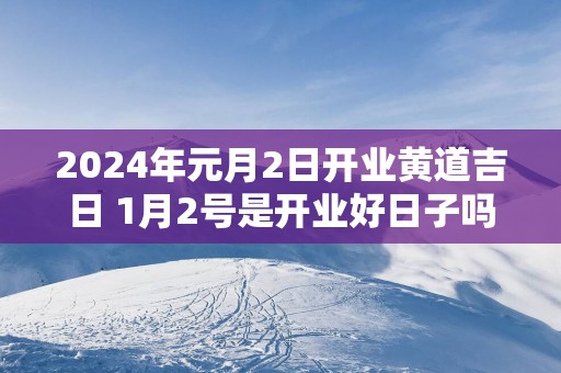 2025年元月2日开业黄道吉日 1月2号是开业好日子吗