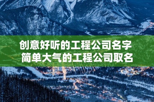 创意好听的工程公司名字 简单大气的工程公司取名