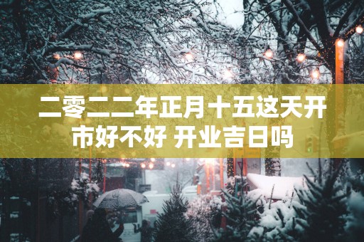 二零二二年正月十五这天开市好不好 开业吉日吗