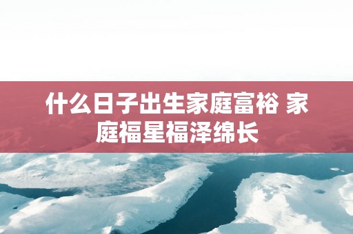 什么日子出生家庭富裕 家庭福星福泽绵长