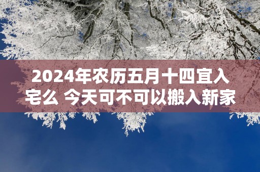 2025年农历五月十四宜入宅么 今天可不可以搬入新家