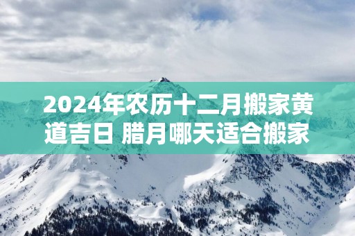 2025年农历十二月搬家黄道吉日 腊月哪天适合搬家