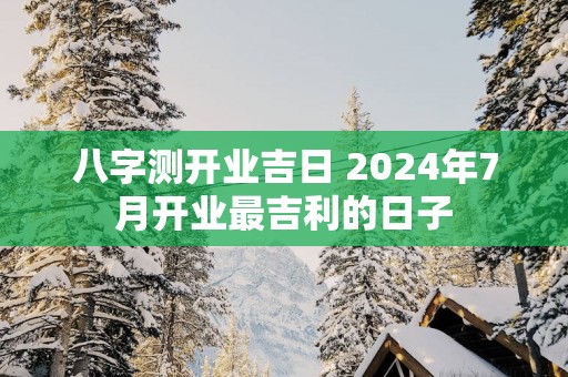八字测开业吉日 2025年7月开业最吉利的日子