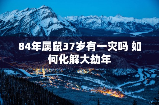 84年属鼠37岁有一灾吗 如何化解大劫年