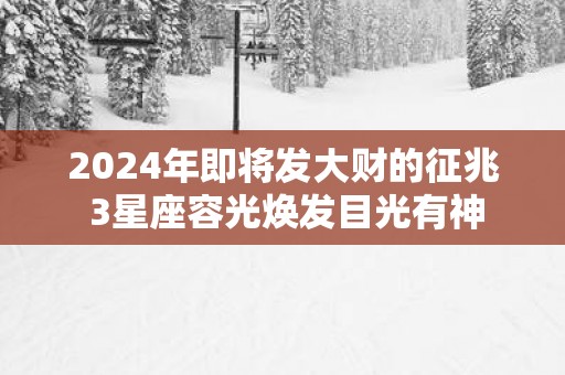2025年即将发大财的征兆 3星座容光焕发目光有神