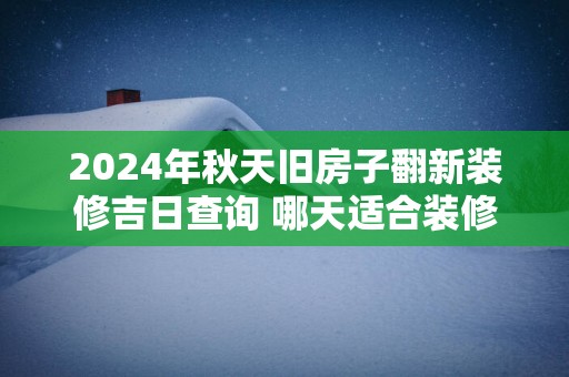 2025年秋天旧房子翻新装修吉日查询 哪天适合装修