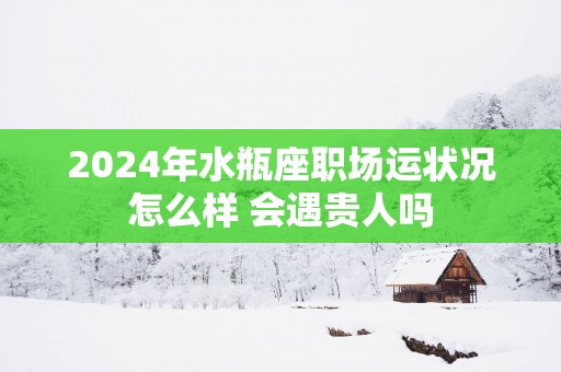 2025年水瓶座职场运状况怎么样 会遇贵人吗