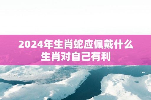2025年生肖蛇应佩戴什么生肖对自己有利