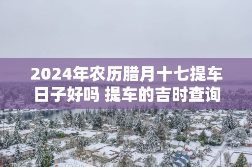 2025年农历腊月十七提车日子好吗 提车的吉时查询