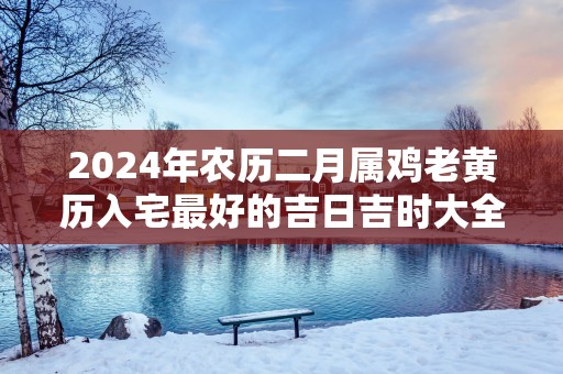 2025年农历二月属鸡老黄历入宅最好的吉日吉时大全
