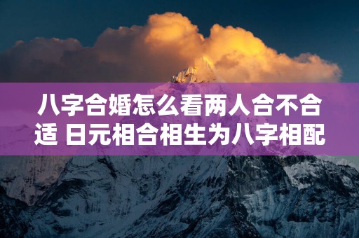 八字合婚怎么看两人合不合适 日元相合相生为八字相配