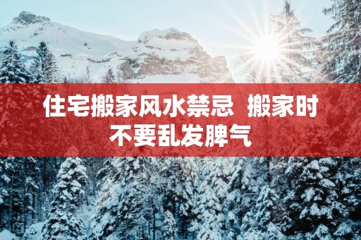 住宅搬家风水禁忌  搬家时不要乱发脾气