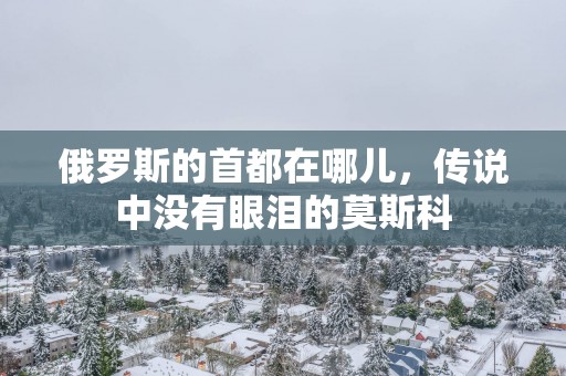 俄罗斯的首都在哪儿，传说中没有眼泪的莫斯科
