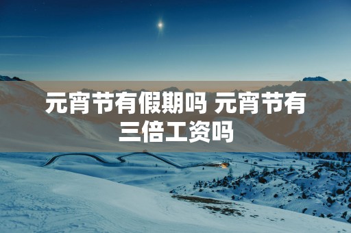元宵节有假期吗 元宵节有三倍工资吗