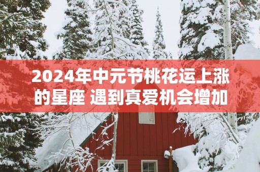 2025年中元节桃花运上涨的星座 遇到真爱机会增加