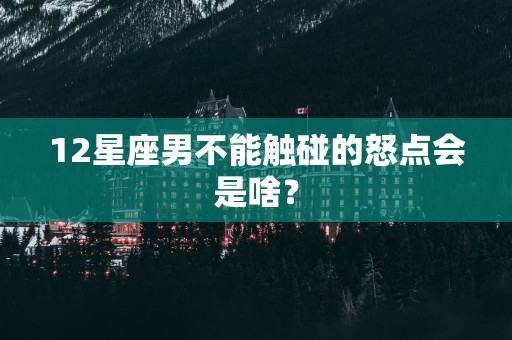 12星座男不能触碰的怒点会是啥？