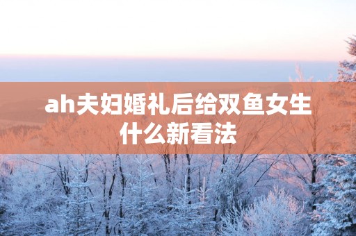 ah夫妇婚礼后给双鱼女生什么新看法