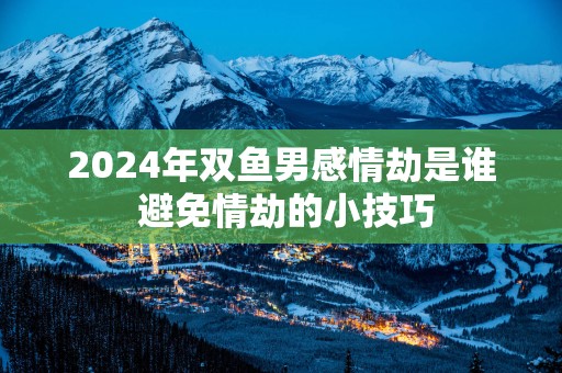 2025年双鱼男感情劫是谁 避免情劫的小技巧