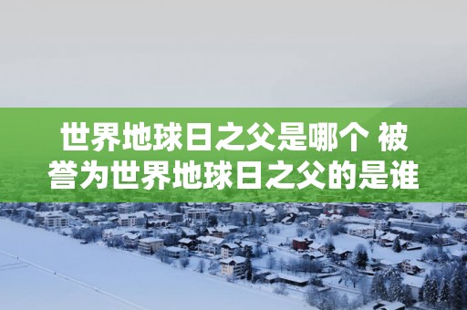 世界地球日之父是哪个 被誉为世界地球日之父的是谁