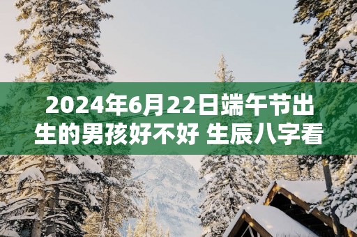 2025年6月22日端午节出生的男孩好不好 生辰八字看命