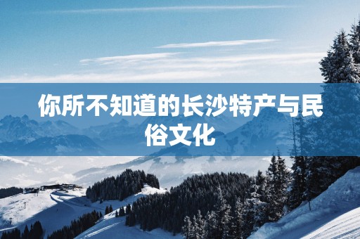 你所不知道的长沙特产与民俗文化
