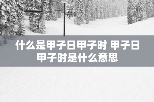 什么是甲子日甲子时 甲子日甲子时是什么意思
