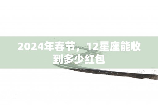2025年春节，12星座能收到多少红包