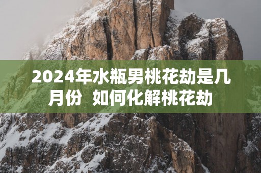 2025年水瓶男桃花劫是几月份  如何化解桃花劫