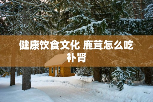 健康饮食文化 鹿茸怎么吃补肾