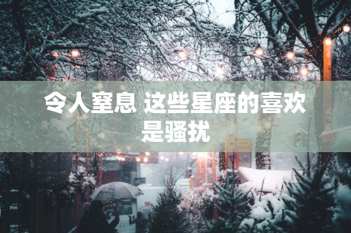 令人窒息 这些星座的喜欢是骚扰