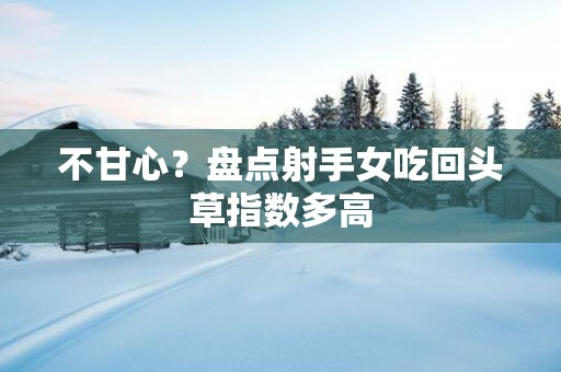 不甘心？盘点射手女吃回头草指数多高