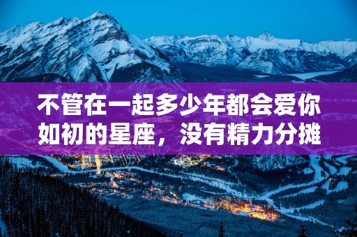 不管在一起多少年都会爱你如初的星座，没有精力分摊给他人