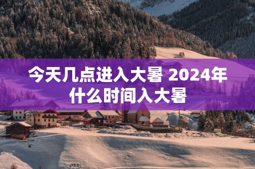 今天几点进入大暑 2025年什么时间入大暑