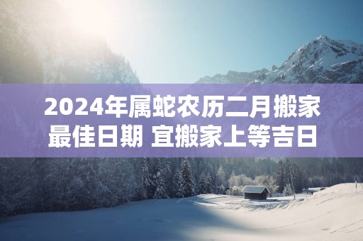 2024年属蛇农历二月搬家最佳日期 宜搬家上等吉日