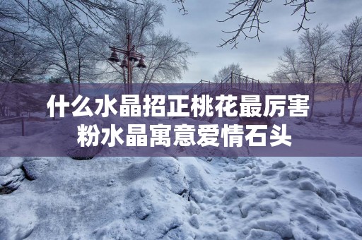 什么水晶招正桃花最厉害  粉水晶寓意爱情石头