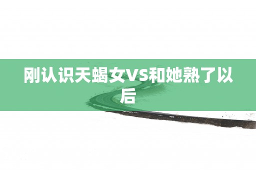 刚认识天蝎女VS和她熟了以后