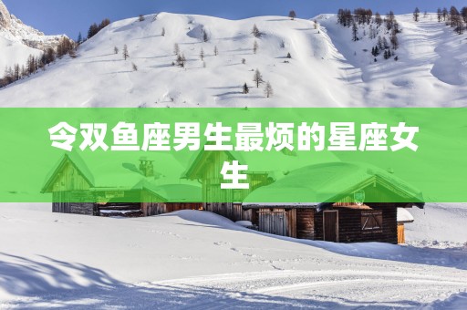 令双鱼座男生最烦的星座女生