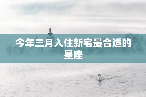 今年三月入住新宅最合适的星座