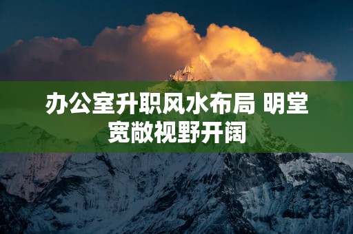 办公室升职风水布局 明堂宽敞视野开阔