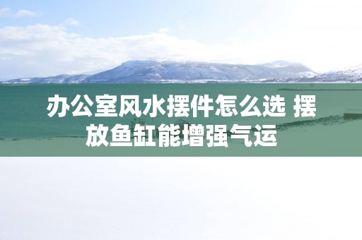办公室风水摆件怎么选 摆放鱼缸能增强气运