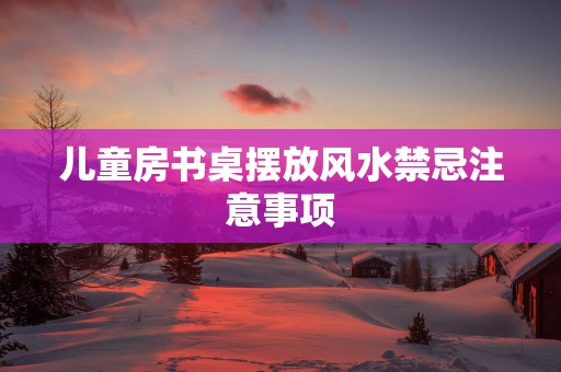 儿童房书桌摆放风水禁忌注意事项