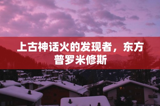 上古神话火的发现者，东方普罗米修斯
