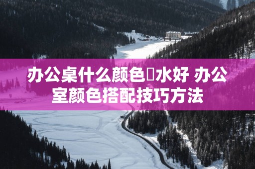 办公桌什么颜色風水好 办公室颜色搭配技巧方法