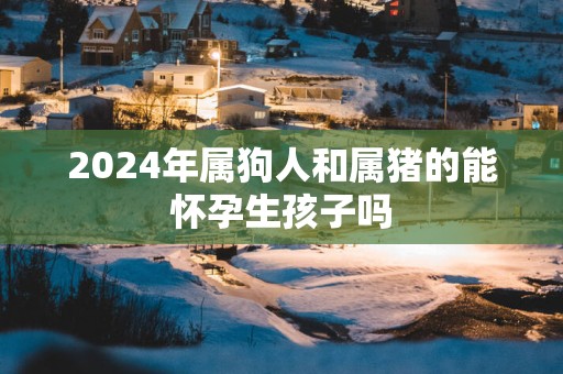 2025年属狗人和属猪的能怀孕生孩子吗