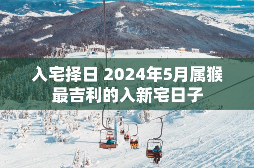 入宅择日 2025年5月属猴最吉利的入新宅日子