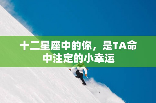十二星座中的你，是TA命中注定的小幸运